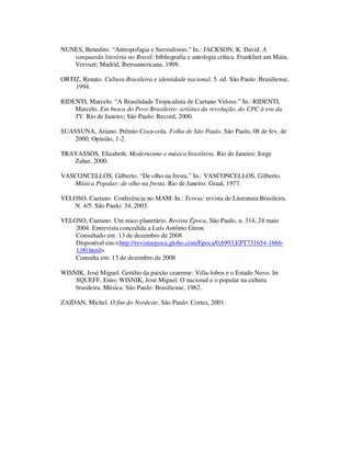 NUNES, Benedito. “Antropofagia e Surrealismo.” In.: JACKSON, K. David. A
vanguarda literária no Brasil: bibliografia e antologia crítica. Frankfurt am Main,
Vervuet; Madrid, Iberoamericana, 1998.
ORTIZ, Renato. Cultura Brasileira e identidade nacional. 5. ed. São Paulo: Brasiliense,
1994.
RIDENTI, Marcelo. “A Brasilidade Tropicalista de Caetano Veloso.” In.: RIDENTI,
Marcelo. Em busca do Povo Brasileiro: artistas da revolução, do CPC à era da
TV. Rio de Janeiro; São Paulo: Record, 2000.
SUASSUNA, Ariano. Prêmio Coca-cola. Folha de São Paulo, São Paulo, 08 de fev. de
2000, Opinião, 1-2.
TRAVASSOS, Elizabeth. Modernismo e música brasileira. Rio de Janeiro: Jorge
Zahar, 2000.
VASCONCELLOS, Gilberto. “De olho na fresta.” In.: VASCONCELLOS, Gilberto.
Música Popular: de olho na fresta. Rio de Janeiro: Graal, 1977.
VELOSO, Caetano. Conferência no MAM. In.: Teresa: revista de Literatura Brasileira.
N. 4/5. São Paulo: 34, 2003.
VELOSO, Caetano. Um mico planetário. Revista Época, São Paulo, n. 314, 24 maio
2004. Entrevista concedida a Luís Antônio Giron.
Consultado em: 13 de dezembro de 2008
Disponível em:<http://revistaepoca.globo.com/Epoca/0,6993,EPT731654-1666-
1,00.html>
Consulta em: 13 de dezembro de 2008
WISNIK, José Miguel. Getúlio da paixão cearense: Villa-lobos e o Estado Novo. In:
SQUEFF, Enio; WISNIK, José Miguel. O nacional e o popular na cultura
brasileira. Música. São Paulo: Brasiliense, 1982.
ZAIDAN, Michel. O fim do Nordeste. São Paulo: Cortez, 2001.
 