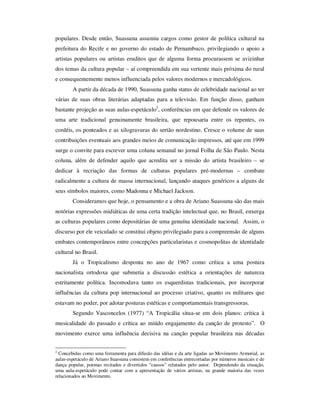populares. Desde então, Suassuna assumiu cargos como gestor de política cultural na
prefeitura do Recife e no governo do estado de Pernambuco, privilegiando o apoio a
artistas populares ou artistas eruditos que de alguma forma procurassem se avizinhar
dos temas da cultura popular – aí compreendida em sua vertente mais próxima do rural
e consequentemente menos influenciada pelos valores modernos e mercadológicos.
A partir da década de 1990, Suassuna ganha status de celebridade nacional ao ter
várias de suas obras literárias adaptadas para a televisão. Em função disso, ganham
bastante projeção as suas aulas-espetáculo2
, conferências em que defende os valores de
uma arte tradicional genuinamente brasileira, que repousaria entre os repentes, os
cordéis, os ponteados e as xilogravuras do sertão nordestino. Cresce o volume de suas
contribuições eventuais aos grandes meios de comunicação impressos, até que em 1999
surge o convite para escrever uma coluna semanal no jornal Folha de São Paulo. Nesta
coluna, além de defender aquilo que acredita ser a missão do artista brasileiro – se
dedicar à recriação das formas de culturas populares pré-modernas – combate
radicalmente a cultura de massa internacional, lançando ataques genéricos a alguns de
seus símbolos maiores, como Madonna e Michael Jackson.
Consideramos que hoje, o pensamento e a obra de Ariano Suassuna são das mais
notórias expressões midiáticas de uma certa tradição intelectual que, no Brasil, enxerga
as culturas populares como depositárias de uma genuína identidade nacional. Assim, o
discurso por ele veiculado se constitui objeto privilegiado para a compreensão de alguns
embates contemporâneos entre concepções particularistas e cosmopolitas de identidade
cultural no Brasil.
Já o Tropicalismo desponta no ano de 1967 como crítica a uma postura
nacionalista ortodoxa que submetia a discussão estética a orientações de natureza
estritamente política. Incomodava tanto os esquerdistas tradicionais, por incorporar
influências da cultura pop internacional ao processo criativo, quanto os militares que
estavam no poder, por adotar posturas estéticas e comportamentais transgressoras.
Segundo Vasconcelos (1977) “A Tropicália situa-se em dois planos: critica à
musicalidade do passado e crítica ao miúdo engajamento da canção de protesto”. O
movimento exerce uma influência decisiva na canção popular brasileira nas décadas
2
Concebidas como uma ferramenta para difusão das idéias e da arte ligadas ao Movimento Armorial, as
aulas-espetáculo de Ariano Suassuna consistem em conferências entrecortadas por números musicais e de
dança popular, poemas recitados e divertidos “causos” relatados pelo autor. Dependendo da situação,
uma aula-espetáculo pode contar com a apresentação de vários artistas, na grande maioria das vezes
relacionados ao Movimento.
 
