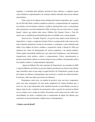 seguintes, é assimilado pela indústria nacional de bens culturais e conquista espaço
como referência comportamental e de consumo cultural sobretudo entre jovens urbanos
universitários.
Todo o país foi de alguma forma abalado pelo furacão tropicalista, que, a partir
do eixo Rio-São Paulo, irradiava tendências estéticas e comportamentais de vanguarda,
em sintonia com movimentos culturais e políticos internacionais como a contracultura
norte-americana e a revolta estudantil de 1968, na França. Em seu cerne estava o “grupo
baiano” (idem), que incluía entre outros, Gilberto Gil, Caetano Veloso e Tom Zé,
artistas que se notabilizaram principalmente pelo seu trabalho com a canção popular.
Autor do livro “Verdade Tropical”, em que faz uma ampla revisão histórica do
tropicalismo, o cantor e compositor Caetano Veloso se projeta desde cedo como um dos
mais eminentes polemistas à frente do movimento, e certamente o mais celebrado pela
mídia. Com milhões de discos vendidos e responsável, desde a década de 1960, por
inúmeros hits, frutos de interpretações de sucessos populares e de canções próprias,
Veloso ganha notoriedade também por suas entrevistas bombásticas, com declarações
transgressoras sobre política, cultura e comportamento. Critica veementemente as
posturas nacionalistas radicais ao mesmo tempo em que combate a incorporação acrítica
dos modelos estéticos e comportamentais importados.
Apesar de Gilberto Gil, outro expoente do Tropicalismo, ter assumido em 2003
o cargo de Ministro da Cultura no governo federal, percebemos em Veloso uma reflexão
mais sistemática tanto no que tange ao papel histórico do Tropicalismo, quanto no que
diz respeito aos dilemas contemporâneos que envolvem o conceito de cultura brasileira.
É, portanto, sobre suas idéias que iremos nos debruçar.
Pretendemos neste texto, na medida do possível, tecer um breve comparativo
entre essas duas concepções até certo ponto antagônicas de cultura brasileira que, a
nosso ver, são as que representam mais significativamente as encruzilhadas com que se
depara, hoje em dia, a trajetória do pensamento sobre a questão do nacional no Brasil
em sua relação com o campo da cultura. Procuramos assim lançar uma luz sobre essas
encruzilhadas, de modo a contribuir para a compreensão de alguns dos dilemas que,
consciente ou inconscientemente, afligem nossos contemporâneos.
1. Qual a cara do Brasil?
 