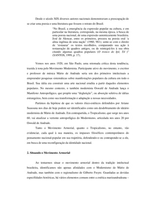 Desde o século XIX diversos autores nacionais demonstravam a preocupação de
se criar uma poesia e uma literatura que fossem o retrato do Brasil.
“No Brasil, a emergência da expressão popular na cultura, e em
particular na literatura, corresponde, na mesma época, à busca de
uma poesia nacional, de uma expressão autenticamente brasileira.
José de Alencar, entre os primeiros, procura na poesia oral ‘a
alma ingênua de uma nação’ (1960, 961); sente-se com o direito
de ‘restaurar’ os textos recolhidos, comparando sua ação à
restauração de quadros antigos, ou de reintegrá-los à sua obra
citando algumas quadras populares (O tronco do Ipê, Til )”
(SANTOS, 1999, p. 17).
Vemos nos anos 1920, em São Paulo, uma retomada crítica desta tendência,
trazida à tona pelo Movimento Modernista. Participante ativo do movimento, o escritor
e professor de música Mário de Andrade seria um dos primeiros intelectuais a
empreender pesquisas sistemáticas sobre manifestações populares da cultura em todo o
Brasil. Sua idéia era construir uma arte nacional erudita a partir daqueles elementos
populares. No mesmo contexto, o também modernista Oswald de Andrade lança o
Manifesto Antropofágico, que propõe uma “deglutição”, ou absorção seletiva de idéias
estrangeiras, bem como sua transformação e adaptação a nossas necessidades.
Partimos da hipótese de que os valores ético-estéticos defendidos por Ariano
Suassuna nos dias de hoje podem ser identificados como um desdobramento do ideário
modernista de Mário de Andrade. Em contrapartida, o Tropicalismo, que surge nos anos
60, vai atualizar a vertente antropofágica do Modernismo, articulada nos anos 20 por
Oswald de Andrade.
Tanto o Movimento Armorial, quanto o Tropicalismo, no entanto, vão
evidenciar, cada qual à sua maneira, os impasses filosóficos contemporâneos do
pensamento nacional-popular em sua trajetória, defendendo-o ou contrapondo-se a ele,
em busca de uma reconfiguração da identidade nacional.
2. Situando o Movimento Armorial
Ao tentarmos situar o movimento armorial dentro da tradição intelectual
brasileira, identificamos não apenas afinidades com o Modernismo de Mário de
Andrade, mas também com o regionalismo de Gilberto Freyre. Guardadas as devidas
especifidades históricas, há vários elementos comuns entre a estética marioandradeana –
 