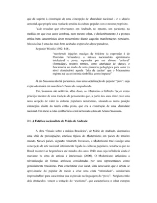que dá suporte à construção de uma concepção de identidade nacional – e o ideário
armorial, que propõe uma recriação erudita da cultura popular com o mesmo propósito.
Vale ressaltar que observamos em Andrade, no entanto, um paradoxo, na
medida em que esse autor combina, num mesmo olhar, o deslumbramento e a postura
crítica bem característica deste modernismo diante daquelas manifestações populares.
Macunaíma é uma das mais bem acabadas expressões desse paradoxo.
Segundo Wisnik (1982: 144),
“recebendo injeções maciças de folclore (a expressão é de
Florestan Fernandes), a música nacionalista aproximaria
intelectual e povo, separados por um abismo ‘cultural’
(formulável, noutros termos, como alteridade de classe), e
funcionaria ao modo de uma panacéia pedagógica para sanar (a
nível doutrinário) aquela ‘falta de caráter’ que o Macunaíma
registra na sua economia simbólica como impasse”
Já em Suassuna não há paradoxos, mas uma sacralização do popular “puro”, cuja
expressão maior em sua obra é O auto da compadecida.
Em Suassuna são notáveis, além disso, as referências a Gilberto Freyre como
principal mentor de uma tradição de pensamento que, a partir dos anos vinte, traz uma
nova acepção de valor às culturas populares nordestinas, situando-as numa posição
estratégica diante da tarefa então posta, que era a construção de uma identidade
nacional. Em meio a estas confluências está incrustada a fala de Ariano Suassuna.
2.1. A Estética nacionalista de Mário de Andrade
A obra “Ensaio sobre a música Brasileira”, de Mário de Andrade, sistematiza
uma série de preocupações estéticas típicas do Modernismo em países do terceiro
mundo. Nesses países, segundo Elizabeth Travassos, o Modernismo traz consigo uma
concepção de arte nacional intimamente ligada às culturas populares, tendência que no
Brasil manteve-se hegemônica até meados dos anos 1940, mas cuja influência ainda é
marcante na obra de artistas e intelectuais (2000). O Modernismo articulava a
reivindicação de formas artísticas consideradas por seus representantes como
genuinamente brasileiras. Para concretizar esse ideal, seria necessário que o artista se
aproximasse do popular de modo a criar uma certa “intimidade”, considerada
imprescindível para caracterizar sua expressão na linguagem do “povo”. Surgiam então
dois obstáculos: vencer a tentação do “exotismo”, que caracterizava o olhar europeu
 
