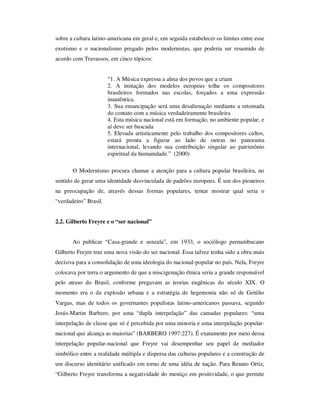 sobre a cultura latino-americana em geral e, em seguida estabelecer os limites entre esse
exotismo e o nacionalismo pregado pelos modernistas, que poderia ser resumido de
acordo com Travassos, em cinco tópicos:
“1. A Música expressa a alma dos povos que a criam
2. A imitação dos modelos europeus tolhe os compositores
brasileiros formados nas escolas, forçados a uma expressão
inautêntica.
3. Sua emancipação será uma desalienação mediante a retomada
do contato com a música verdadeiramente brasileira
4. Esta música nacional está em formação, no ambiente popular, e
aí deve ser buscada
5. Elevada artisticamente pelo trabalho dos compositores cultos,
estará pronta a figurar ao lado de outras no panorama
internacional, levando sua contribuição singular ao patrimônio
espiritual da humanidade.” (2000)
O Modernismo procura chamar a atenção para a cultura popular brasileira, no
sentido de gerar uma identidade desvinculada de padrões europeus. É um dos pioneiros
na preocupação de, através dessas formas populares, tentar mostrar qual seria o
“verdadeiro” Brasil.
2.2. Gilberto Freyre e o “ser nacional”
Ao publicar “Casa-grande e senzala”, em 1933, o sociólogo pernambucano
Gilberto Freyre traz uma nova visão do ser nacional. Essa talvez tenha sido a obra mais
decisiva para a consolidação de uma ideologia do nacional-popular no país. Nela, Freyre
colocava por terra o argumento de que a miscigenação étnica seria a grande responsável
pelo atraso do Brasil, conforme pregavam as teorias eugênicas do século XIX. O
momento era o da explosão urbana e a estratégia de hegemonia não só de Getúlio
Vargas, mas de todos os governantes populistas latino-americanos passava, segundo
Jesús-Martin Barbero, por uma “dupla interpelação” das camadas populares: “uma
interpelação de classe que só é percebida por uma minoria e uma interpelação popular-
nacional que alcança as maiorias” (BARBERO 1997:227). É exatamente por meio dessa
interpelação popular-nacional que Freyre vai desempenhar seu papel de mediador
simbólico entre a realidade múltipla e dispersa das culturas populares e a construção de
um discurso identitário unificado em torno de uma idéia de nação. Para Renato Ortiz,
“Gilberto Freyre transforma a negatividade do mestiço em positividade, o que permite
 