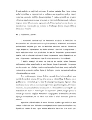 de mais autêntico e tradicional em termos de cultura brasileira. Esta é uma postura
ganha legitimidade no plano nacional na medida em que concede ao nordeste o papel
central na construção simbólica da nacionalidade. A região, submetida um processo
crônico de decadência econômica, recuperaria no plano simbólico a primazia perdida ao
longo do século XX para outras regiões do país. O valor cultural serviria aí como um
mecanismo de compensação que resultaria na fetichização de uma imagem idílica e
pitoresca do Nordeste.
2.3. O Movimento Armorial
O Movimento Armorial surge em Pernambuco na década de 1970 como um
desdobramento das idéias nacionalistas daquela vertente do modernismo, mas também
profundamente inspirado pela idéia de brasilidade nordestina tributária da obra de
Freyre. Propõe-se a construir uma arte erudita brasileira a partir das raízes populares. O
sertão nordestino seria o lócus privilegiado da, por eles denominada, genuína cultura
popular, onde o artista nacional deveria buscar os elementos para a elaboração de sua
obra. Lá repousaria a matéria-prima capaz de revelar a verdadeira face do Brasil.
O ideário armorial vai reunir em torno de seu mentor, Ariano Suassuna,
intelectuais e artistas locais ligados às mais diversas formas de expressão. No entanto,
um dos aspectos que vai adquirir vulto no debate cultural tanto local quanto nacional é
exatamente a postura do seu líder diante de fenômenos como a internacionalização da
cultura e a cultura de massa.
Seus posicionamentos incluem desde a execração do rock, temperada por uma
inapelável aversão à guitarra elétrica, até a recusa ao prêmio Sharp de Teatro, com o
qual havia sido contemplado, por se tratar de uma empresa estrangeira. A postura crítica
à cultura de massa, tanto em suas manifestações locais quanto estrangeiras, é levada ao
paroxismo, e o autor defende uma cruzada contra os valores estéticos estereotipados que
predominam nos meios de comunicação. Tais argumentos ganham projeção quando se
constata que Suassuna ocupa em Pernambuco o cargo público de Secretário da Cultura,
papel já desempenhado por ele outras vezes tanto na esfera municipal quanto na
estadual.
Apesar das críticas à cultura de massa, Suassuna reconhece que a televisão pode
também exibir coisas boas, a exemplo das adaptações de sua obra teatral e literária. Isto
depende no entanto de uma rígida postura política do intelectual e do artista que,
 