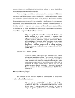 lutando contra o vetor massificante, teria como missão defender os valores ligados à sua
arte e ao que ele considera a arte de seu povo.
Numa era em que as identidades nacionais e regionais tendem a se redefinir em
função dos processos de transnacionalização da cultura, a postura de Suassuna implica
num movimento defensivo de retração diante desses processos. O isolamento resultante
desse radicalismo tem repercussões que extrapolam o âmbito cultural e provocam um
descompasso com o movimento global da economia, que tende a tornar mais porosas as
fronteiras culturais e a impor um fluxo acelerado de informações em escala mundial por
meio do aparato da mídia. A respeito das manifestações contemporâneas de posturas
nacionalistas, o tropicalista Caetano Veloso comenta:
“Hoje esse tipo de idéia só tem dois defensores de plantão: o José
Ramos Tinhorão e o Ariano Suassuna. O Tinhorão criou
argumentos sofisticados sobre o tema, mas é medíocre em suas
sugestões artísticas. O Suassuna é o gênio que escreveu O Auto
da Compadecida e A Pedra do Reino, mas assume o papel de um
palhaço pela obrigação de manter uma posição que acha sagrada.
Ele promove a xenofobia fazendo a gente rir. O MinC (Ministério
da Cultura) não deveria defender essas posições pró-xenófobas.”
(29/05/2006)
Por outro lado, o armorial comenta:
“Volto-me somente contra aqueles que, sem necessidade, tomam,
por exemplo, a atitude de colocar a coca-cola em cores positivas
nas letras de suas composições e até se vangloriam de tal ato
como de uma façanha, uma vitória pessoal obtida por eles. Volto-
me contra outros que, também sem nenhuma necessidade, não se
acanharam de compor refrões musicais para a coca-cola. Em
ambos os casos, estavam cometendo a traição de Judas e de
Fausto, em troca da alma ou de 30 dinheiros” (SUASSUNA,
08/02/2000).
3. O nacional-antropofágico
Ao sublinhar as duas principais tendências representantes do modernismo
brasileiro, Benedito Nunes afirmava:
“Oswald de Andrade (1890-1954) fora também, ao lado de Mário
de Andrade (1893-1945), um dos líderes do Modernismo, a partir
do seu início. A esses dois escritores, separados no plano da
criação e opostos quanto às suas personalidades, deve-se o
 