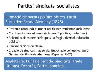 Partits i sindicats socialistes
Fundació de partits polítics obrers. Partit
Socialdemòcrata Alemany (1875)
• Pretenia conquerir el poder polític per implantar socialisme
• Curt termini: socialdemocràcia (acció política, parlament)
• Reivindicacions democràtiques (sufragi universal, educació
pública)
• Reivindicacions de classe.
• Creació de sindicats nacionals. Negociació col·lectiva: Unió
General de Sindicats Alemanys (Espanya: UGT)
Anglaterra: Punt de partida: sindicats (Trade
Unions). Després, Partit Laborista.
 