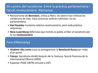 Els camins del socialisme: Entre la pràctica parlamentària i
l’acció revolucionària. Alemanya:
• Revisionisme de Bernstein, crítica a Marx: els obrers han millorat les
condicions de vida. Calia continuar amb les reformes i la via
parlamentària.
• Karl Kautsky mantenia retòrica revolucionària, però amb pràctica
reformista
• Rosa Luxemburg defensava que només es podia arribar al socialisme per
la via revolucionària
Fora d’Alemanya
• Vladimir Ilitx Lenin (rus) va protagonitzar la Revolució Russa per mitjà
d’un partit.
• França: Socialisme dividit després de la Comuna. Secció Francesa de la
Internacional Obrera (1905)
• Espanya: PSOE (1879) vinculat a UGT.
 