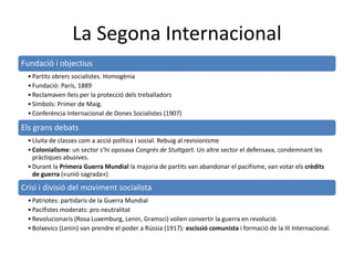 La Segona Internacional
Fundació i objectius
•Partits obrers socialistes. Homogènia
•Fundació: París, 1889
•Reclamaven lleis per la protecció dels treballadors
•Símbols: Primer de Maig.
•Conferència Internacional de Dones Socialistes (1907)
Els grans debats
•Lluita de classes com a acció política i social. Rebuig al revisionisme
•Colonialisme: un sector s’hi oposava Congrés de Stuttgart. Un altre sector el defensava, condemnant les
pràctiques abusives.
•Durant la Primera Guerra Mundial la majoria de partits van abandonar el pacifisme, van votar els crèdits
de guerra («unió sagrada»)
Crisi i divisió del moviment socialista
•Patriotes: partidaris de la Guerra Mundial
•Pacifistes moderats: pro neutralitat
•Revolucionaris (Rosa Luxemburg, Lenin, Gramsci) volien convertir la guerra en revolució.
•Bolxevics (Lenin) van prendre el poder a Rússia (1917): escissió comunista i formació de la III Internacional.
 