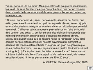 “ Viure, per a ell, és no morir. Més que el tros de pa que ha d’alimentar-los, a ell i la seva família, més que l’ampolla de vi que per un moment deu privar-lo de la consciència dels seus pesars, l’obrer no pretén res, no espera res. “  Si voleu saber com viu, aneu, per exemple, al carrer del Fems, que està, gairebé exclusivament, ocupat per aquesta classe; entreu ajupits en una d’aquestes clavegueres obertes al carrer i situades per sota del seu nivell. Cal haver baixat a aquests passadissos on l’aire és humit i fred com en una cova; ... per fer-se una idea del sentiment penós que hom experimenta en entrar a casa d’aquests miserables obrers.  Entreu si la pudor fètida que es respira no us fa retrocedir. Aneu amb compte perquè el terra desigual no està pavimentat ni enrajolat, o almenys els maons estan coberts d’un gruix tan gran de greixum que no es poden descobrir. I veureu aquests tres o quatre llits inclinats i mal sostinguts [...]. És aquí on amb freqüència sense foc a l’hivern, sense sol durant el dia, a la llum d’una espelma de resina a la nit, els homes treballen durant 14 hores per un salari de 15 o 20 sous”. A. GUEPIN:  Nantes al segle XIX , 1825. 