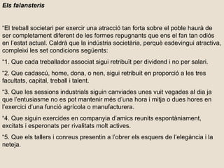 Els falansteris “ El treball societari per exercir una atracció tan forta sobre el poble haurà de ser completament diferent de les formes repugnants que ens el fan tan odiós en l’estat actual. Caldrà que la indústria societària, perquè esdevingui atractiva, compleixi les set condicions següents: “ 1. Que cada treballador associat sigui retribuït per dividend i no per salari. “ 2. Que cadascú, home, dona, o nen, sigui retribuït en proporció a les tres facultats, capital, treball i talent. “ 3. Que les sessions industrials siguin canviades unes vuit vegades al dia ja que l’entusiasme no es pot mantenir més d’una hora i mitja o dues hores en l’exercici d’una funció agrícola o manufacturera. “ 4. Que siguin exercides en companyia d’amics reunits espontàniament, excitats i esperonats per rivalitats molt actives. “ 5. Que els tallers i conreus presentin a l’obrer els esquers de l’elegància i la neteja. 