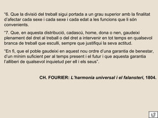 “ 6. Que la divisió del treball sigui portada a un grau superior amb la finalitat d’afectar cada sexe i cada sexe i cada edat a les funcions que li són convenients. “ 7. Que, en aquesta distribució, cadascú, home, dona o nen, gaudeixi plenament del dret al treball o del dret a intervenir en tot temps en qualsevol branca de treball que esculli, sempre que justifiqui la seva actitud. “ En fi, que el poble gaudeixi en aquest nou ordre d’una garantia de benestar, d’un mínim suficient per al temps present i el futur i que aquesta garantia l’alliberi de qualsevol inquietud per ell i els seus”. CH. FOURIER:  L’harmonia universal i el falansteri , 1804. 