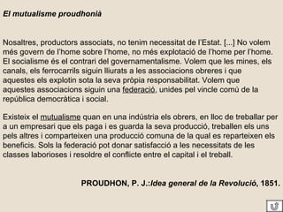 El mutualisme proudhonià Nosaltres, productors associats, no tenim necessitat de l’Estat. [...] No volem més govern de l’home sobre l’home, no més explotació de l’home per l’home. El socialisme és el contrari del governamentalisme. Volem que les mines, els canals, els ferrocarrils siguin lliurats a les associacions obreres i que aquestes els explotin sota la seva pròpia responsabilitat. Volem que aquestes associacions siguin una  federació , unides pel vincle comú de la república democràtica i social. Existeix el  mutualisme  quan en una indústria els obrers, en lloc de treballar per a un empresari que els paga i es guarda la seva producció, treballen els uns pels altres i comparteixen una producció comuna de la qual es reparteixen els beneficis. Sols la federació pot donar satisfacció a les necessitats de les classes laborioses i resoldre el conflicte entre el capital i el treball. PROUDHON, P. J.: Idea general de la Revolució , 1851. 
