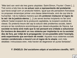 “ Més tard van venir els tres grans utopistes: Saint-Simon, Fourier i Owen [...]. Tret comú a tots tres és  no actuar com a representants del proletariat , que havia sorgit com un producte històric. Igual que els pensadors francesos no proposen emancipar primer una classe determinada, sinó de cop tota la humanitat. I de la mateixa manera que ells  pretenen instaurar el regne de la raó i de la justícia eterna . [...] Les seves teories incipients no fan sinó reflectir l’estat incipient de la producció capitalista, la incipient condició de classe. Es pretenia treure del cap la solució dels problemes socials, latent encara en les condicions econòmiques poc desenvolupades de l’època.  La societat no tenia sinó mals que la raó pensant era cridada a solucionar .  Es tractava de descobrir un nou sistema per implantar-lo en la societat des de fora, per mitjà de la propaganda i si era possible amb l’exemple, amb experiments que servissin de model . Aquests nous sistemes socials  naixien condemnats a moure’s en el regne de la utopia ; com més detallats i minuciosos eren, més havien de degenerar en pures fantasies”. F. ENGELS:  Del socialisme utòpic al socialisme científic , 1877. 