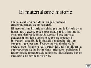 El materialisme històric Teoria, establerta per Marx i Engels, sobre el desenvolupament de les societats.  El materialisme històric estableix que tota la història de la humanitat, a excepció dels seus estadis més primitius, ha estat una història de  lluita de classes , i que aquestes classes són producte de les relacions de producció i intercanvi -és a dir, de la situació econòmica- de llurs èpoques i que, per tant, l'estructura econòmica de la societat és el fonament real a partir del qual s'expliquen la superstructura de les institucions jurídiques i polítiques i les formes de representació religioses, filosòfiques, etc, en cadascun dels períodes històrics.  