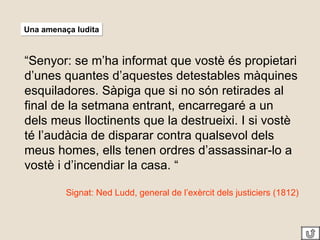 Una amenaça ludita “ Senyor: se m’ha informat que vostè és propietari d’unes quantes d’aquestes detestables màquines esquiladores. Sàpiga que si no són retirades al final de la setmana entrant, encarregaré a un dels meus lloctinents que la destrueixi. I si vostè té l’audàcia de disparar contra qualsevol dels meus homes, ells tenen ordres d’assassinar-lo a vostè i d’incendiar la casa. “ Signat: Ned Ludd, general de l’exèrcit dels justiciers (1812) 