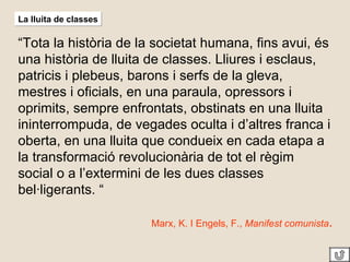 La lluita de classes “ Tota la història de la societat humana, fins avui, és una història de lluita de classes. Lliures i esclaus, patricis i plebeus, barons i serfs de la gleva, mestres i oficials, en una paraula, opressors i oprimits, sempre enfrontats, obstinats en una lluita ininterrompuda, de vegades oculta i d’altres franca i oberta, en una lluita que condueix en cada etapa a la transformació revolucionària de tot el règim social o a l’extermini de les dues classes bel·ligerants. “ Marx, K. I Engels, F.,  Manifest comunista . 