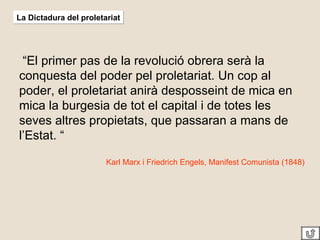 La Dictadura del proletariat “ El primer pas de la revolució obrera serà la conquesta del poder pel proletariat. Un cop al poder, el proletariat anirà desposseint de mica en mica la burgesia de tot el capital i de totes les seves altres propietats, que passaran a mans de l’Estat. “ Karl Marx i Friedrich Engels, Manifest Comunista (1848)  