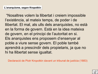 “ Nosaltres volem la llibertat i creiem impossible l’existència, al mateix temps, de poder i de llibertat. El mal, als ulls dels anarquistes, no està en la forma de govern. Està en la idea mateixa de govern, en el principi de l’autoritat en si. Els anarquistes ens proposem d’ensenyar al poble a viure sense govern. El poble també aprendrà a prescindir dels propietaris, ja que no hi ha llibertat sense igualtat. Declaració de Piotr Kropotkin davant un tribunal de justícia (1883) L’anarquisme, segon Kropotkin 