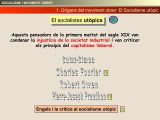 Engels i la crítica al socialisme utòpic 1. Orígens del moviment obrer:   El Socialisme utòpic El socialistes  utòpics Saint-Simon Charles Fourier Robert Owen Pierre-Joseph Proudhon SOCIALISME I MOVIMENT OBRER Aquests pensadors de la primera meitat del segle XIX van condenar la  injustícia de la societat industrial  i van criticar els principis del  capitalisme linberal . 