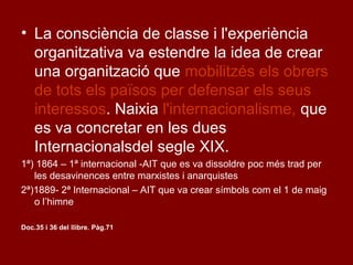 • La consciència de classe i l'experiència
organitzativa va estendre la idea de crear
una organització que mobilitzés els obrers
de tots els països per defensar els seus
interessos. Naixia l'internacionalisme, que
es va concretar en les dues
Internacionalsdel segle XIX.
1ª) 1864 – 1ª internacional -AIT que es va dissoldre poc més trad per
les desavinences entre marxistes i anarquistes
2ª)1889- 2ª Internacional – AIT que va crear símbols com el 1 de maig
o l’himne
Doc.35 i 36 del llibre. Pàg.71
 