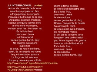 LA INTERNACIONAL (vídeo)
Amunt els damnats de la terra,
amunt els qui pateixen fam,
la força pel dret és vençuda,
s'acosta el bell temps de la pau.
Del passat destruïm misèries,
esclaus aixequeu vostres cors,
la terra serà tota nostra,
no hem estat res i ho serem tot.
És la lluita final,
unim-nos i demà
la internacional
serà el gènere humà. (bis)
No esperes salvacions
supremes
de déus, de reis ni de tirans,
obrer, és la sang de tes venes
la que triomfant et salvarà.
La força del tirà sotmesa
ton puny deixarà quan voldràs
http://www.xtec.es/~aguiu1/socials/himnes.htm
http://www.youtube.com/watch?v
=EUktdqRYu5A&feature=related
atiem la fornal encesa,
el ferro és fill del nostre braç.
És la lluita final,
unim-nos i demà
la internacional
serà el gènere humà. (bis)
Obrers, camperols, la batalla
ha començat i finirà,
la terra és per qui la treballa,
qui no treballe morirà.
Si del cel de la nostra terra
foragitem dels corbs l'estol,
pau ferma seguirà a la guerra
i sempre més brillarà el sol.
És la lluita final,
unim-nos i demà
la internacional
serà el gènere humà. (bis)
 