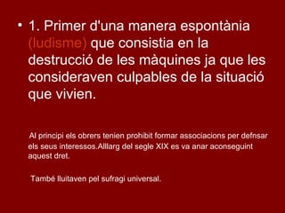 • 1. Primer d'una manera espontània
(ludisme) que consistia en la
destrucció de les màquines ja que les
consideraven culpables de la situació
que vivien.
Al principi els obrers tenien prohibit formar associacions per defnsar
els seus interessos.Alllarg del segle XIX es va anar aconseguint
aquest dret.
També lluitaven pel sufragi universal.
 