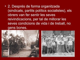 • 2. Després de forma organitzada
(sindicats, partits polítics socialistes), els
obrers van fer sentir les seves
reivindicacions, per tal de millorar les
seves condicions de vida i de treball, no
gens bones.
 