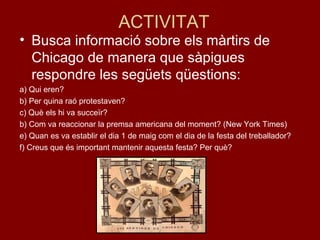 ACTIVITAT
• Busca informació sobre els màrtirs de
Chicago de manera que sàpigues
respondre les següets qüestions:
a) Qui eren?
b) Per quina raó protestaven?
c) Què els hi va succeïr?
b) Com va reaccionar la premsa americana del moment? (New York Times)
e) Quan es va establir el dia 1 de maig com el dia de la festa del treballador?
f) Creus que és important mantenir aquesta festa? Per què?
 