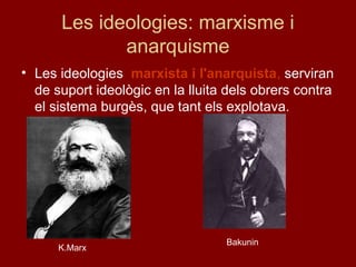 Les ideologies: marxisme i
anarquisme
• Les ideologies marxista i l'anarquista, serviran
de suport ideològic en la lluita dels obrers contra
el sistema burgès, que tant els explotava.
K.Marx
Bakunin
 
