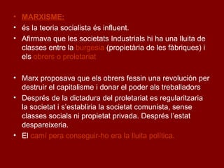 • MARXISME:
• és la teoria socialista és influent.
• Afirmava que les societats Industrials hi ha una lluita de
classes entre la burgesia (propietària de les fàbriques) i
els obrers o proletariat
• Marx proposava que els obrers fessin una revolución per
destruir el capitalisme i donar el poder als treballadors
• Després de la dictadura del proletariat es regularitzaria
la societat i s’establiria la societat comunista, sense
classes socials ni propietat privada. Després l’estat
despareixeria.
• El camí pera conseguir-ho era la lluita política.
 