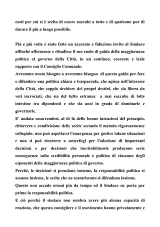 costi per cui si è scelto di essere succubi a tutto e di qualcuno pur di
durare il più a lungo possibile.
Più e più volte è stato fatto un accorato e fiducioso invito al Sindaco
affinché affermasse e ribadisse il suo ruolo di guida della maggioranza
politica al governo della Città, in un continuo, coerente e leale
rapporto con il Consiglio Comunale.
Avremmo avuto bisogno o avremmo bisogno di questa guida per fare
e difendere una politica chiara e trasparente, che agisca nell'interesse
della Città, che sappia decidere dei propri destini, che sia libera da
veti incrociati, che sia del tutto estranea a mai succube di lotte
intestine tra dipendenti e che sia anzi in grado di dominarle e
governarle.
E' andata smarrendosi, al di là delle buone intenzioni del principio,
chiarezza e condivisione delle scelte secondo il metodo rigorosamente
collegiale: non può aspettarsi l'emergenza per gestire talune situazioni
e non si può ricorrere a sotterfugi per l'adozione di importanti
decisioni e per decisioni che inevitabilmente producono serie
conseguenze sulla credibilità personale e politica di ciascuno degli
esponenti della maggioranza politica di governo.
Perché, le decisioni si prendono insieme, la responsabilità politica si
assume insieme, le scelte che ne scaturiscono si difendono insieme.
Questo non accade ormai più da tempo ed il Sindaco ne porta per
primo la responsabilità politica.
E ciò perché il sindaco non sembra avere più alcuna capacità di
reazione, che questo consigliere e il movimento hanno privatamente e
 