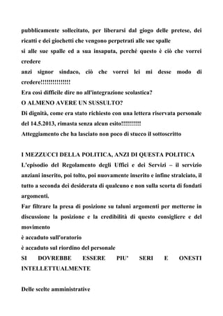 pubblicamente sollecitato, per liberarsi dal giogo delle pretese, dei
ricatti e dei giochetti che vengono perpetrati alle sue spalle
si alle sue spalle ed a sua insaputa, perché questo è ciò che vorrei
credere
anzi signor sindaco, ciò che vorrei lei mi desse modo di
credere!!!!!!!!!!!!!!!
Era così difficile dire no all'integrazione scolastica?
O ALMENO AVERE UN SUSSULTO?
Di dignità, come era stato richiesto con una lettera riservata personale
del 14.5.2013, rimasta senza alcun esito!!!!!!!!!!
Atteggiamento che ha lasciato non poco di stucco il sottoscritto
I MEZZUCCI DELLA POLITICA, ANZI DI QUESTA POLITICA
L'episodio del Regolamento degli Uffici e dei Servizi – il servizio
anziani inserito, poi tolto, poi nuovamente inserito e infine stralciato, il
tutto a seconda dei desiderata di qualcuno e non sulla scorta di fondati
argomenti.
Far filtrare la presa di posizione su taluni argomenti per metterne in
discussione la posizione e la credibilità di questo consigliere e del
movimento
è accaduto sull'oratorio
è accaduto sul riordino del personale
SI DOVREBBE ESSERE PIU' SERI E ONESTI
INTELLETTUALMENTE
Delle scelte amministrative
 