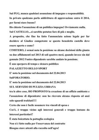 Sul PUG, manca qualsiasi assunzione di impegno e responsabilità.
In privato qualcuno parla addirittura di approvazione entro il 2014,
per farmi stare buono?
Ho chiesto l'assunzione di un pubblico impegno! Ovviamente nulla.
Sul CASTELLO....si sarebbe potutoo fare di più e meglio.
A proposito, che fine ha fatto l'annunciata azione legale per far
decidere al Giudice competente se questo benedetto castello deve
essere aperto e come?
CIMITERO, è ormai nota la posizione su alcune decisioni della giunta
su due affidamenti nel 2013 di soli quattro mesi, quando invece sin dal
gennaio 2012 l'unico dipendente sarebbe andato in pensione.
È uno sperpero di tempo e denaro pubblico
PALAZZETTO DELLO SPORT
E' nota la posizione nel documento del 22.04.2013
Sull'ORATORIO.
E' nota la posizione nel documento del 22.04.2013
SUL SERVIZIO DI PULIZIA URBANA
tra le altre cose, HO PROPOSTO la creazione di un ufficio ambiente e
l'assunzione di dipendente: non ho ricevuto alcuna risposta ed anzi
solo sguardi trafelati!!!!
Certo che non è facile assumere tra vincoli di spesa e
Cos'è, è troppo vicino agli interessi generali e troppo lontano da
interessi particolari?
È stata boicottata la pattuglia ecologica
Non si è fatto nulla per l'osservanza del contratto
Bisogna stare attenti alla raccolta nell'agro!
 