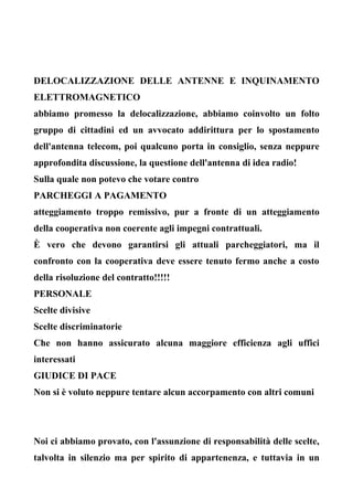 DELOCALIZZAZIONE DELLE ANTENNE E INQUINAMENTO
ELETTROMAGNETICO
abbiamo promesso la delocalizzazione, abbiamo coinvolto un folto
gruppo di cittadini ed un avvocato addirittura per lo spostamento
dell'antenna telecom, poi qualcuno porta in consiglio, senza neppure
approfondita discussione, la questione dell'antenna di idea radio!
Sulla quale non potevo che votare contro
PARCHEGGI A PAGAMENTO
atteggiamento troppo remissivo, pur a fronte di un atteggiamento
della cooperativa non coerente agli impegni contrattuali.
È vero che devono garantirsi gli attuali parcheggiatori, ma il
confronto con la cooperativa deve essere tenuto fermo anche a costo
della risoluzione del contratto!!!!!
PERSONALE
Scelte divisive
Scelte discriminatorie
Che non hanno assicurato alcuna maggiore efficienza agli uffici
interessati
GIUDICE DI PACE
Non si è voluto neppure tentare alcun accorpamento con altri comuni
Noi ci abbiamo provato, con l'assunzione di responsabilità delle scelte,
talvolta in silenzio ma per spirito di appartenenza, e tuttavia in un
 