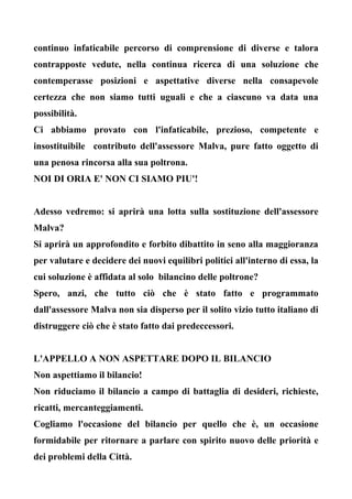 continuo infaticabile percorso di comprensione di diverse e talora
contrapposte vedute, nella continua ricerca di una soluzione che
contemperasse posizioni e aspettative diverse nella consapevole
certezza che non siamo tutti uguali e che a ciascuno va data una
possibilità.
Ci abbiamo provato con l'infaticabile, prezioso, competente e
insostituibile contributo dell'assessore Malva, pure fatto oggetto di
una penosa rincorsa alla sua poltrona.
NOI DI ORIA E' NON CI SIAMO PIU'!
Adesso vedremo: si aprirà una lotta sulla sostituzione dell'assessore
Malva?
Si aprirà un approfondito e forbito dibattito in seno alla maggioranza
per valutare e decidere dei nuovi equilibri politici all'interno di essa, la
cui soluzione è affidata al solo bilancino delle poltrone?
Spero, anzi, che tutto ciò che è stato fatto e programmato
dall'assessore Malva non sia disperso per il solito vizio tutto italiano di
distruggere ciò che è stato fatto dai predeccessori.
L'APPELLO A NON ASPETTARE DOPO IL BILANCIO
Non aspettiamo il bilancio!
Non riduciamo il bilancio a campo di battaglia di desideri, richieste,
ricatti, mercanteggiamenti.
Cogliamo l'occasione del bilancio per quello che è, un occasione
formidabile per ritornare a parlare con spirito nuovo delle priorità e
dei problemi della Città.
 