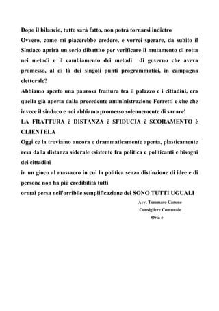 Dopo il bilancio, tutto sarà fatto, non potrà tornarsi indietro
Ovvero, come mi piacerebbe credere, e vorrei sperare, da subito il
Sindaco aprirà un serio dibattito per verificare il mutamento di rotta
nei metodi e il cambiamento dei metodi di governo che aveva
promesso, al di là dei singoli punti programmatici, in campagna
elettorale?
Abbiamo aperto una paurosa frattura tra il palazzo e i cittadini, era
quella già aperta dalla precedente amministrazione Ferretti e che che
invece il sindaco e noi abbiamo promesso solennemente di sanare!
LA FRATTURA è DISTANZA è SFIDUCIA è SCORAMENTO è
CLIENTELA
Oggi ce la troviamo ancora e drammaticamente aperta, plasticamente
resa dalla distanza siderale esistente fra politica e politicanti e bisogni
dei cittadini
in un gioco al massacro in cui la politica senza distinzione di idee e di
persone non ha più credibilità tutti
ormai persa nell'orribile semplificazione del SONO TUTTI UGUALI
Avv. Tommaso Carone
Consigliere Comunale
Oria è
 