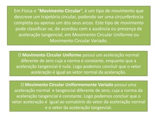 Em Física o “Movimento Circular”, é um tipo de movimento que
 descreve um trajetória circular, podendo ser uma circunferência
 completa ou apenas um dos seus arcos. Este tipo de movimento
  pode classificar-se, de acordou com a ausência ou presença de
   aceleração tangencial, em Movimento Circular Uniforme ou
                    Movimento Circular Variado.

   O Movimento Circular Uniforme possui um aceleração normal
    diferente de zero cuja a norma é constante, enquanto que a
  aceleração tangencial é nula. Logo podemos concluir que o vetor
         aceleração é igual ao vetor normal da aceleração.

    O Movimento Circular Uniformemente Variado possui uma
 aceleração normal e tangencial diferente de zero, cuja a norma da
  aceleração tangencial é constante. Logo podemos concluir que o
vetor aceleração é igual ao somatório do vetor da aceleração normal
                 e o vetor da aceleração tangencial.
 