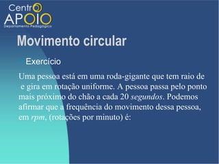Movimento circular
   Exercício
Uma pessoa está em uma roda-gigante que tem raio de
 e gira em rotação uniforme. A pessoa passa pelo ponto
mais próximo do chão a cada 20 segundos. Podemos
afirmar que a frequência do movimento dessa pessoa,
em rpm, (rotações por minuto) é:
 