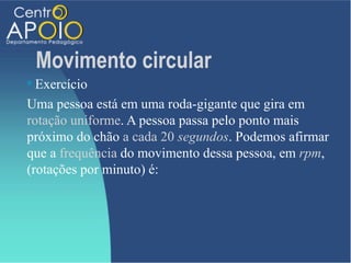Movimento circular
 Exercício
Uma pessoa está em uma roda-gigante que gira em
rotação uniforme. A pessoa passa pelo ponto mais
próximo do chão a cada 20 segundos. Podemos afirmar
que a frequência do movimento dessa pessoa, em rpm,
(rotações por minuto) é:
 
