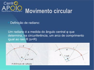 Movimento circular
   Definição de radiano:

Um radiano é a medida do ângulo central φ que
determina, na circunferência, um arco de comprimento
igual ao raio R (s=R)
 