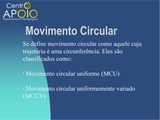 Movimento Circular
Se define movimento circular como aquele cuja
trajetória é uma circunferência. Eles são
classificados como:

•   Movimento circular uniforme (MCU)

•Movimento circular uniformemente variado
(MCUV)
 
