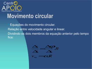 Movimento circular
 Equações do movimento circular.
Relação entre velocidade angular e linear.
Dividindo os dois membros da equação anterior pelo tempo
fica:


                ∆  s  ∆ϕ
                     =    .R
                ∆  t   ∆t
                      ω
                v m = .R
 