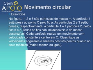 Movimento circular
 Exercícios
Na figura, 1, 2 e 3 são partículas de massa m. A partícula 1
está presa ao ponto O pelo fio a. As partículas 2 e 3 estão
presas, respectivamente, à partícula 1 e à partícula 2, pelos
fios b e c. Todos os fios são inextensíveis e de massa
desprezível. Cada partícula realiza um movimento com
velocidade constante e centro em O. Classifique as
velocidades angulares e lineares nos três pontos quanto ao
seus módulos (maior, menor, ou igual).
 