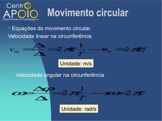 Movimento circular
Equações do movimento circular.
Velocidade linear na circunferência
        ∆s      1
vm     =   =π
            2 R   → =π
                   vm 2 Rf
        ∆t      T
                      Unidade: m/s

    Velocidade angular na circunferência


ω=
  ∆ϕ= π1 → = π
      2   ω 2 f
   ∆t   T
                      Unidade: rad/s
 