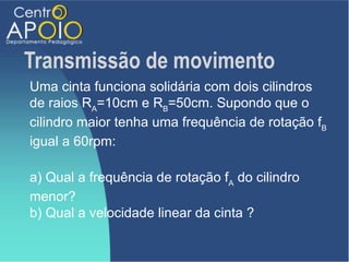 Transmissão de movimento
Uma cinta funciona solidária com dois cilindros
de raios RA=10cm e RB=50cm. Supondo que o
cilindro maior tenha uma frequência de rotação fB
igual a 60rpm:

a) Qual a frequência de rotação fA do cilindro
menor?
b) Qual a velocidade linear da cinta ?
 