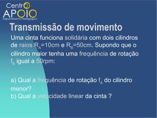 Transmissão de movimento
Uma cinta funciona solidária com dois cilindros
de raios RA=10cm e RB=50cm. Supondo que o
cilindro maior tenha uma frequência de rotação
fB igual a 50rpm:


a) Qual a frequência de rotação fA do cilindro
menor?
b) Qual a velocidade linear da cinta ?
 