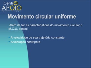 Movimento circular uniforme
Além de ter as características do movimento circular o
M.C.U. possui:

 A velocidade de sua trajetória constante
 Aceleração centrípeta
 