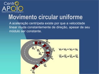 Movimento circular uniforme
A aceleração centrípeta existe por que a velocidade
linear muda constantemente de direção, apesar de seu
módulo ser constante.
 