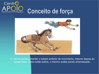 Conceito de força




O menino tende a manter o estado anterior de movimento, mesmo depois do
   cavalo frear. Como estão soltos, o menino acaba sendo arremessado.
 