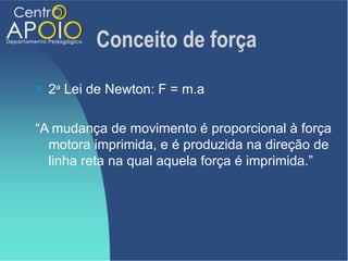 Conceito de força
   2a Lei de Newton: F = m.a

“A mudança de movimento é proporcional à força
  motora imprimida, e é produzida na direção de
  linha reta na qual aquela força é imprimida.”
 