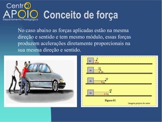 Conceito de força
No caso abaixo as forças aplicadas estão na mesma
direção e sentido e tem mesmo módulo, essas forças
produzem acelerações diretamente proporcionais na
sua mesma direção e sentido.
 